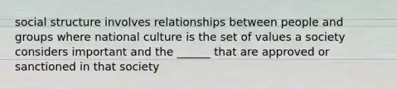 social structure involves relationships between people and groups where national culture is the set of values a society considers important and the ______ that are approved or sanctioned in that society