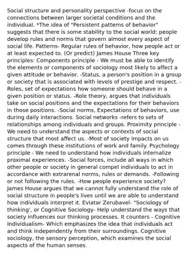 Social structure and personality perspective -focus on the connections between larger societal conditions and the individual. *The idea of "Persistent patterns of behavior" suggests that there is some stability to the social world: people develop rules and norms that govern almost every aspect of social life. Patterns- Regular rules of behavior, how people act or at least expected to. (Or predict) James House Three key principles: Components principle - We must be able to identify the elements or components of sociology most likely to affect a given attitude or behavior. -Status, a person's position in a group or society that is associated with levels of prestige and respect. -Roles, set of expectations how someone should behave in a given position or status. -Role theory, argues that individuals take on social positions and the expectations for their behaviors in those positions. -Social norms, Expectations of behaviors, use during daily interactions. Social networks -refers to sets of relationships among individuals and groups. Proximity principle -We need to understand the aspects or contexts of social structure that most affect us. -Most of society impacts on us comes through these institutions of work and family. Psychology principle - We need to understand how individuals internalize proximal experiences. -Social forces, include all ways in which other people or society in general compel individuals to act in accordance with extrarenal norms, rules or demands. -Following or not following the rules. -How people experience society? James House argues that we cannot fully understand the role of social structure in people's lives until we are able to understand how individuals interpret it. Eviatar Zerubavel- "Sociology of thinking', or Cognitive Sociology- Help understand the ways that society influences our thinking processes. It counters - Cognitive Individualism- Which emphasizes the idea that individuals act and think independently from their surroundings. Cognitive sociology, the sensory perception, which examines the social aspects of the human senses.