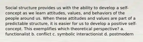 Social structure provides us with the ability to develop a self-concept as we learn attitudes, values, and behaviors of the people around us. When these attitudes and values are part of a predictable structure, it is easier for us to develop a positive self-concept. This exemplifies which theoretical perspective? a. functionalist b. conflict c. symbolic interactionist d. postmodern