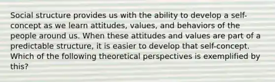 Social structure provides us with the ability to develop a self-concept as we learn attitudes, values, and behaviors of the people around us. When these attitudes and values are part of a predictable structure, it is easier to develop that self-concept. Which of the following theoretical perspectives is exemplified by this?