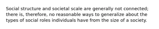 Social structure and societal scale are generally not connected; there is, therefore, no reasonable ways to generalize about the types of social roles individuals have from the size of a society.