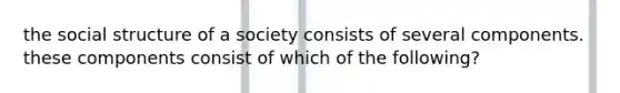 the social structure of a society consists of several components. these components consist of which of the following?