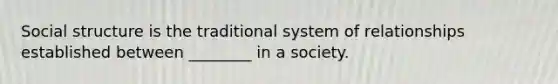 Social structure is the traditional system of relationships established between ________ in a society.