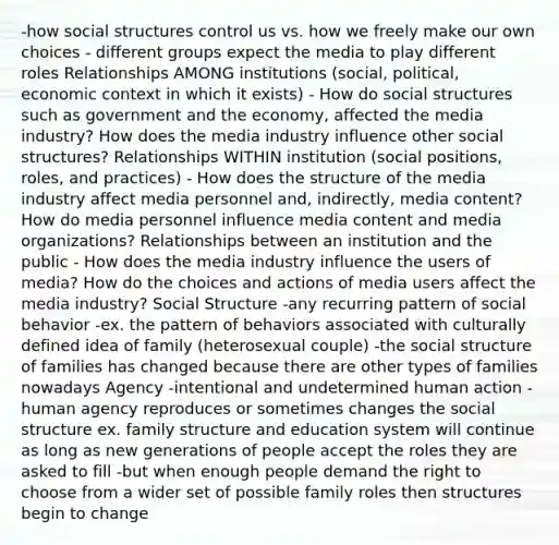 -how social structures control us vs. how we freely make our own choices - different groups expect the media to play different roles Relationships AMONG institutions (social, political, economic context in which it exists) - How do social structures such as government and the economy, affected the media industry? How does the media industry influence other social structures? Relationships WITHIN institution (social positions, roles, and practices) - How does the structure of the media industry affect media personnel and, indirectly, media content? How do media personnel influence media content and media organizations? Relationships between an institution and the public - How does the media industry influence the users of media? How do the choices and actions of media users affect the media industry? Social Structure -any recurring pattern of social behavior -ex. the pattern of behaviors associated with culturally defined idea of family (heterosexual couple) -the social structure of families has changed because there are other types of families nowadays Agency -intentional and undetermined human action -human agency reproduces or sometimes changes the social structure ex. family structure and education system will continue as long as new generations of people accept the roles they are asked to fill -but when enough people demand the right to choose from a wider set of possible family roles then structures begin to change