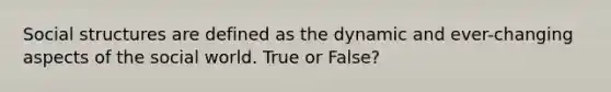 Social structures are defined as the dynamic and ever-changing aspects of the social world. True or False?