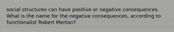 social structures can have positive or negative consequences. What is the name for the negative consequences, according to functionalist Robert Merton?