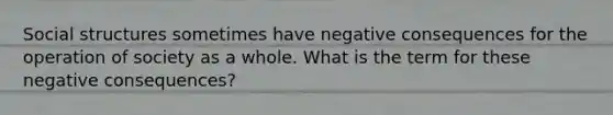 Social structures sometimes have negative consequences for the operation of society as a whole. What is the term for these negative consequences?