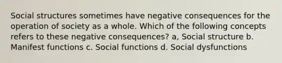 Social structures sometimes have negative consequences for the operation of society as a whole. Which of the following concepts refers to these negative consequences? a, Social structure b. Manifest functions c. Social functions d. Social dysfunctions