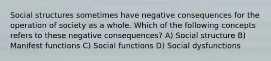 Social structures sometimes have negative consequences for the operation of society as a whole. Which of the following concepts refers to these negative consequences? A) Social structure B) Manifest functions C) Social functions D) Social dysfunctions