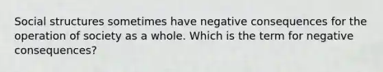 Social structures sometimes have negative consequences for the operation of society as a whole. Which is the term for negative consequences?