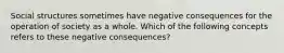 Social structures sometimes have negative consequences for the operation of society as a whole. Which of the following concepts refers to these negative consequences?