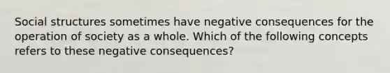 Social structures sometimes have negative consequences for the operation of society as a whole. Which of the following concepts refers to these negative consequences?