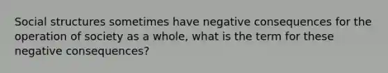 Social structures sometimes have negative consequences for the operation of society as a whole, what is the term for these negative consequences?