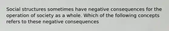 Social structures sometimes have negative consequences for the operation of society as a whole. Which of the following concepts refers to these negative consequences