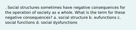 . Social structures sometimes have negative consequences for the operation of society as a whole. What is the term for these negative consequences? a. social structure b. eufunctions c. social functions d. social dysfunctions