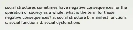 social structures sometimes have negative consequences for the operation of society as a whole. what is the term for those negative consequences? a. social structure b. manifest functions c. social functions d. social dysfunctions