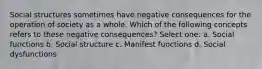 Social structures sometimes have negative consequences for the operation of society as a whole. Which of the following concepts refers to these negative consequences? Select one: a. Social functions b. Social structure c. Manifest functions d. Social dysfunctions