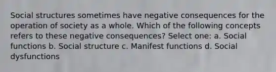 Social structures sometimes have negative consequences for the operation of society as a whole. Which of the following concepts refers to these negative consequences? Select one: a. Social functions b. Social structure c. Manifest functions d. Social dysfunctions