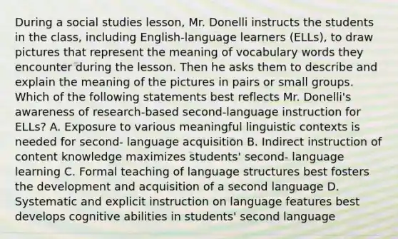 During a social studies lesson, Mr. Donelli instructs the students in the class, including English-language learners (ELLs), to draw pictures that represent the meaning of vocabulary words they encounter during the lesson. Then he asks them to describe and explain the meaning of the pictures in pairs or small groups. Which of the following statements best reflects Mr. Donelli's awareness of research-based second-language instruction for ELLs? A. Exposure to various meaningful linguistic contexts is needed for second- language acquisition B. Indirect instruction of content knowledge maximizes students' second- language learning C. Formal teaching of language structures best fosters the development and acquisition of a second language D. Systematic and explicit instruction on language features best develops cognitive abilities in students' second language