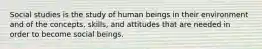 Social studies is the study of human beings in their environment and of the concepts, skills, and attitudes that are needed in order to become social beings.