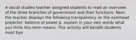 A social studies teacher assigned students to read an overview of the three branches of government and their functions. Next, the teacher displays the following transparency on the overhead projector: balance of power p. explain in your own words what you think this term means. This activity will benefit students most bye