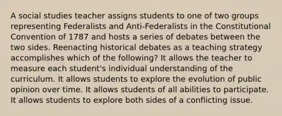 A social studies teacher assigns students to one of two groups representing Federalists and Anti-Federalists in the Constitutional Convention of 1787 and hosts a series of debates between the two sides. Reenacting historical debates as a teaching strategy accomplishes which of the following? It allows the teacher to measure each student's individual understanding of the curriculum. It allows students to explore the evolution of public opinion over time. It allows students of all abilities to participate. It allows students to explore both sides of a conflicting issue.