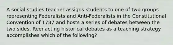 A social studies teacher assigns students to one of two groups representing Federalists and Anti-Federalists in the Constitutional Convention of 1787 and hosts a series of debates between the two sides. Reenacting historical debates as a teaching strategy accomplishes which of the following?