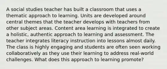 A social studies teacher has built a classroom that uses a thematic approach to learning. Units are developed around central themes that the teacher develops with teachers from other subject areas. Content area learning is integrated to create a holistic, authentic approach to learning and assessment. The teacher integrates literacy instruction into lessons almost daily. The class is highly engaging and students are often seen working collaboratively as they use their learning to address real-world challenges. What does this approach to learning promote?