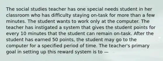 The social studies teacher has one special needs student in her classroom who has difficulty staying on-task for more than a few minutes. The student wants to work only at the computer. The teacher has instigated a system that gives the student points for every 10 minutes that the student can remain on-task. After the student has earned 50 points, the student may go to the computer for a specified period of time. The teacher's primary goal in setting up this reward system is to —