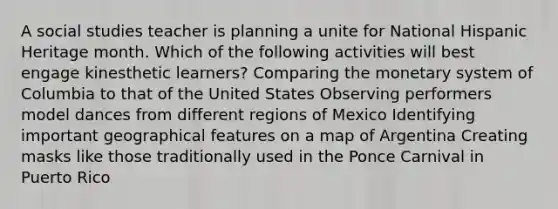 A social studies teacher is planning a unite for National Hispanic Heritage month. Which of the following activities will best engage kinesthetic learners? Comparing the monetary system of Columbia to that of the United States Observing performers model dances from different regions of Mexico Identifying important geographical features on a map of Argentina Creating masks like those traditionally used in the Ponce Carnival in Puerto Rico