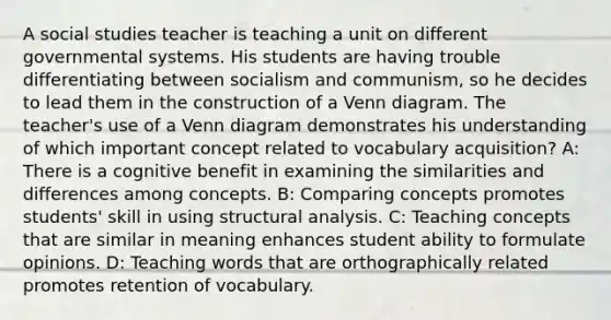 A social studies teacher is teaching a unit on different governmental systems. His students are having trouble differentiating between socialism and communism, so he decides to lead them in the construction of a Venn diagram. The teacher's use of a Venn diagram demonstrates his understanding of which important concept related to vocabulary acquisition? A: There is a cognitive benefit in examining the similarities and differences among concepts. B: Comparing concepts promotes students' skill in using structural analysis. C: Teaching concepts that are similar in meaning enhances student ability to formulate opinions. D: Teaching words that are orthographically related promotes retention of vocabulary.