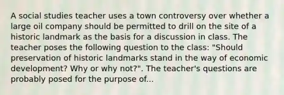 A social studies teacher uses a town controversy over whether a large oil company should be permitted to drill on the site of a historic landmark as the basis for a discussion in class. The teacher poses the following question to the class: "Should preservation of historic landmarks stand in the way of economic development? Why or why not?". The teacher's questions are probably posed for the purpose of...