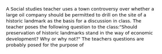 A Social studies teacher uses a town controversy over whether a large oil company should be permitted to drill on the site of a historic landmark as the basis for a discussion in class. The teacher poses the following question to the class:"Should preservation of historic landmarks stand in the way of economic development? Why or why not?" The teachers questions are probably posed for the purpose of