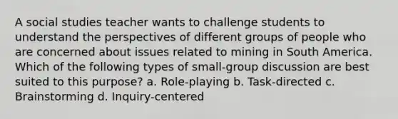 A social studies teacher wants to challenge students to understand the perspectives of different groups of people who are concerned about issues related to mining in South America. Which of the following types of small-group discussion are best suited to this purpose? a. Role-playing b. Task-directed c. Brainstorming d. Inquiry-centered