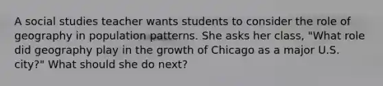 A social studies teacher wants students to consider the role of geography in population patterns. She asks her class, "What role did geography play in the growth of Chicago as a major U.S. city?" What should she do next?