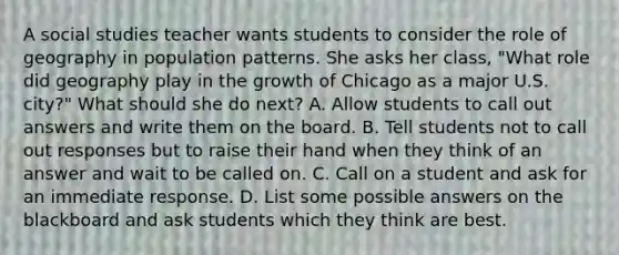 A social studies teacher wants students to consider the role of geography in population patterns. She asks her class, "What role did geography play in the growth of Chicago as a major U.S. city?" What should she do next? A. Allow students to call out answers and write them on the board. B. Tell students not to call out responses but to raise their hand when they think of an answer and wait to be called on. C. Call on a student and ask for an immediate response. D. List some possible answers on the blackboard and ask students which they think are best.