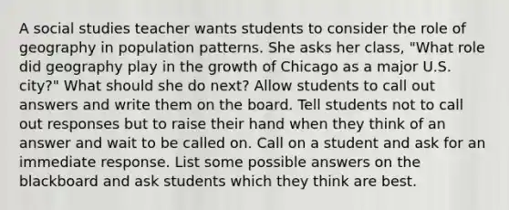 A social studies teacher wants students to consider the role of geography in population patterns. She asks her class, "What role did geography play in the growth of Chicago as a major U.S. city?" What should she do next? Allow students to call out answers and write them on the board. Tell students not to call out responses but to raise their hand when they think of an answer and wait to be called on. Call on a student and ask for an immediate response. List some possible answers on the blackboard and ask students which they think are best.