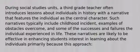 During social studies units, a third grade teacher often introduces lessons about individuals in history with a narrative that features the individual as the central character. Such narratives typically include childhood incident, examples of obstacles overcome, and some of the successes and failures the individual experienced in life. These narratives are likely to be effective in enhancing students interest in learning about the individuals primarily because this approach: