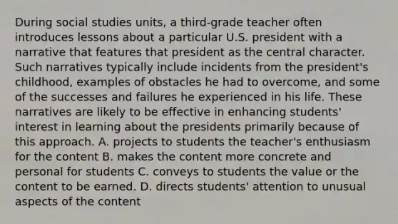 During social studies units, a third-grade teacher often introduces lessons about a particular U.S. president with a narrative that features that president as the central character. Such narratives typically include incidents from the president's childhood, examples of obstacles he had to overcome, and some of the successes and failures he experienced in his life. These narratives are likely to be effective in enhancing students' interest in learning about the presidents primarily because of this approach. A. projects to students the teacher's enthusiasm for the content B. makes the content more concrete and personal for students C. conveys to students the value or the content to be earned. D. directs students' attention to unusual aspects of the content