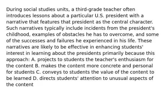 During social studies units, a third-grade teacher often introduces lessons about a particular U.S. president with a narrative that features that president as the central character. Such narratives typically include incidents from the president's childhood, examples of obstacles he has to overcome, and some of the successes and failures he experienced in his life. These narratives are likely to be effective in enhancing students' interest in learning about the presidents primarily because this approach: A. projects to students the teacher's enthusiasm for the content B. makes the content more concrete and personal for students C. conveys to students the value of the content to be learned D. directs students' attention to unusual aspects of the content