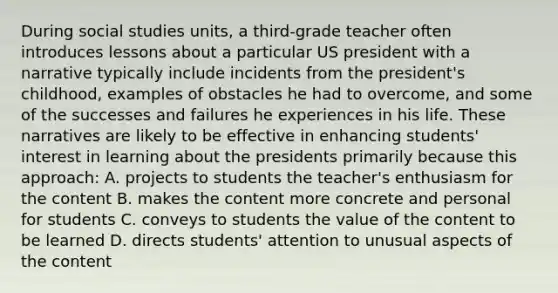 During social studies units, a third-grade teacher often introduces lessons about a particular US president with a narrative typically include incidents from the president's childhood, examples of obstacles he had to overcome, and some of the successes and failures he experiences in his life. These narratives are likely to be effective in enhancing students' interest in learning about the presidents primarily because this approach: A. projects to students the teacher's enthusiasm for the content B. makes the content more concrete and personal for students C. conveys to students the value of the content to be learned D. directs students' attention to unusual aspects of the content