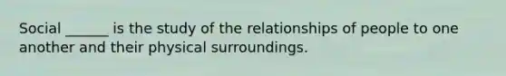 Social ______ is the study of the relationships of people to one another and their physical surroundings.