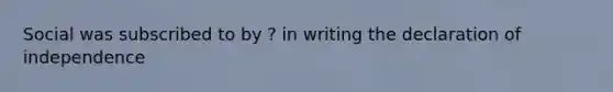 Social was subscribed to by ? in writing the declaration of independence