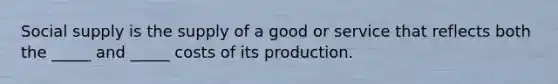 Social supply is the supply of a good or service that reflects both the _____ and _____ costs of its production.