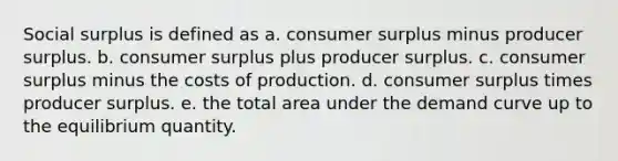 Social surplus is defined as a. consumer surplus minus producer surplus. b. consumer surplus plus producer surplus. c. consumer surplus minus the costs of production. d. consumer surplus times producer surplus. e. the total area under the demand curve up to the equilibrium quantity.