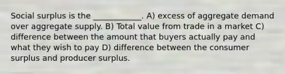 Social surplus is the​ ____________. A) excess of aggregate demand over aggregate supply. B) Total value from trade in a market C) difference between the amount that buyers actually pay and what they wish to pay D) difference between the <a href='https://www.questionai.com/knowledge/k77rlOEdsf-consumer-surplus' class='anchor-knowledge'>consumer surplus</a> and producer surplus.