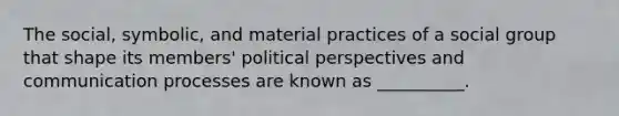 The social, symbolic, and material practices of a social group that shape its members' political perspectives and communication processes are known as __________.