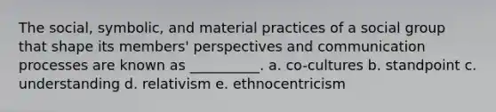 The social, symbolic, and material practices of a social group that shape its members' perspectives and communication processes are known as __________. a. co-cultures b. standpoint c. understanding d. relativism e. ethnocentricism