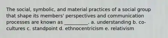 The social, symbolic, and material practices of a social group that shape its members' perspectives and communication processes are known as __________. a. understanding b. co-cultures c. standpoint d. ethnocentricism e. relativism