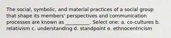 The social, symbolic, and material practices of a social group that shape its members' perspectives and communication processes are known as __________. Select one: a. co-cultures b. relativism c. understanding d. standpoint e. ethnocentricism